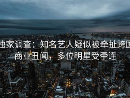 独家调查：知名艺人疑似被牵扯跨国商业丑闻，多位明星受牵连