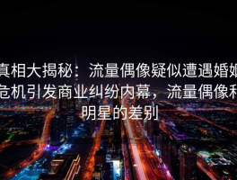 真相大揭秘：流量偶像疑似遭遇婚姻危机引发商业纠纷内幕，流量偶像和明星的差别