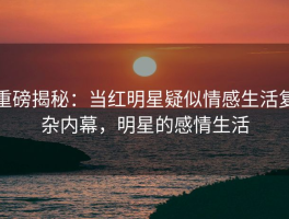 重磅揭秘：当红明星疑似情感生活复杂内幕，明星的感情生活