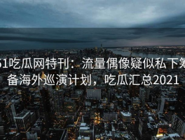 51吃瓜网特刊：流量偶像疑似私下筹备海外巡演计划，吃瓜汇总2021