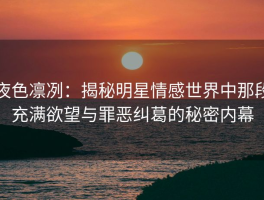 夜色凛冽：揭秘明星情感世界中那段充满欲望与罪恶纠葛的秘密内幕