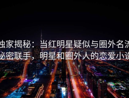 独家揭秘：当红明星疑似与圈外名流秘密联手，明星和圈外人的恋爱小说