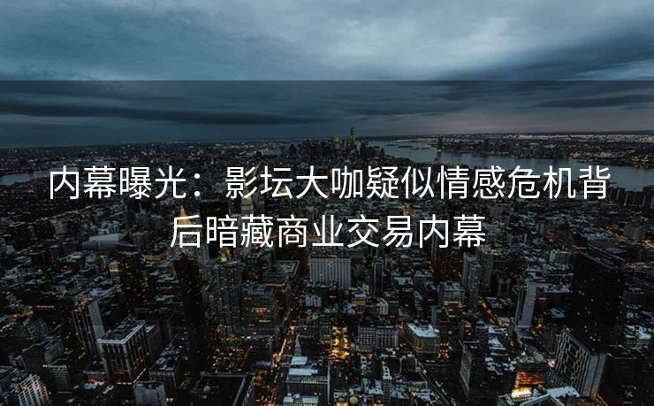 内幕曝光：影坛大咖疑似情感危机背后暗藏商业交易内幕