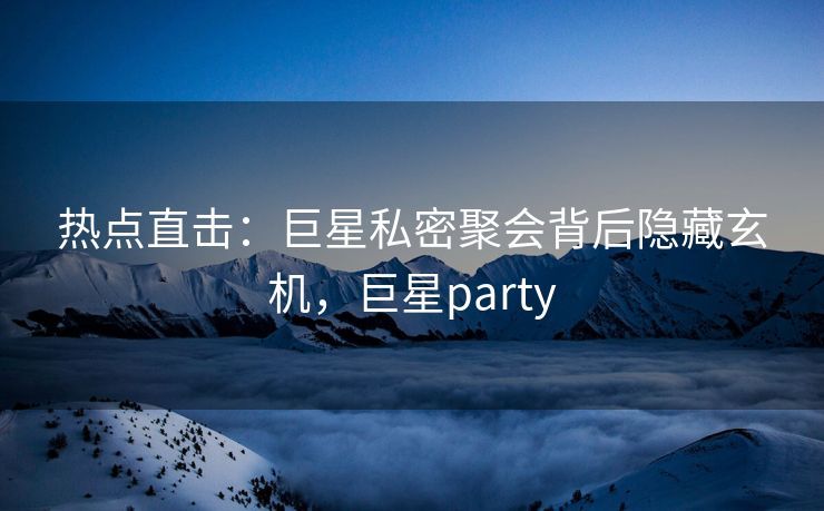 热点直击：巨星私密聚会背后隐藏玄机，巨星party