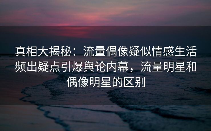 真相大揭秘：流量偶像疑似情感生活频出疑点引爆舆论内幕，流量明星和偶像明星的区别