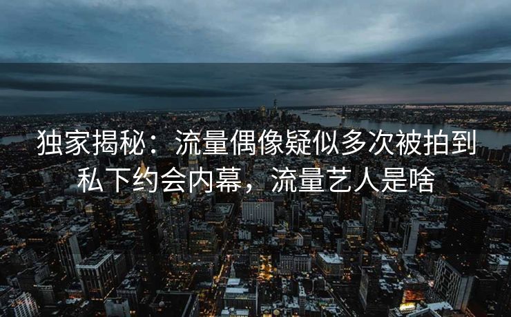 独家揭秘：流量偶像疑似多次被拍到私下约会内幕，流量艺人是啥