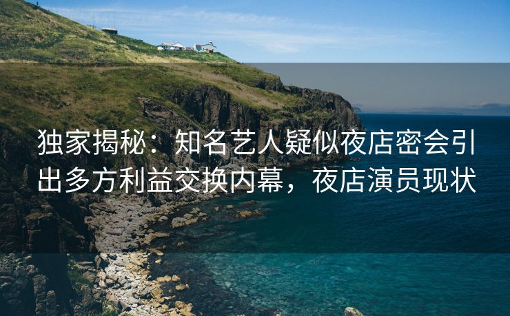 独家揭秘：知名艺人疑似夜店密会引出多方利益交换内幕，夜店演员现状