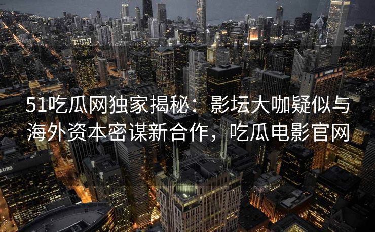 51吃瓜网独家揭秘：影坛大咖疑似与海外资本密谋新合作，吃瓜电影官网