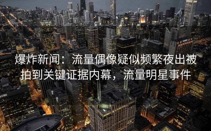 爆炸新闻：流量偶像疑似频繁夜出被拍到关键证据内幕，流量明星事件