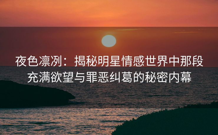 夜色凛冽：揭秘明星情感世界中那段充满欲望与罪恶纠葛的秘密内幕