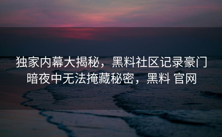 独家内幕大揭秘，黑料社区记录豪门暗夜中无法掩藏秘密，黑料 官网