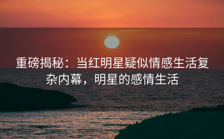 重磅揭秘：当红明星疑似情感生活复杂内幕，明星的感情生活