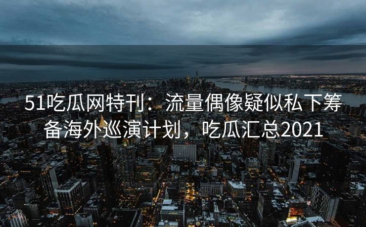 51吃瓜网特刊：流量偶像疑似私下筹备海外巡演计划，吃瓜汇总2021