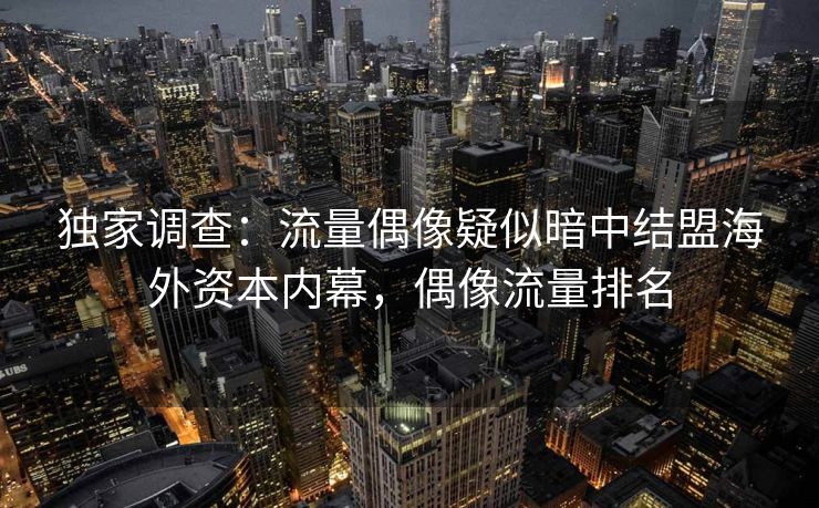 独家调查：流量偶像疑似暗中结盟海外资本内幕，偶像流量排名