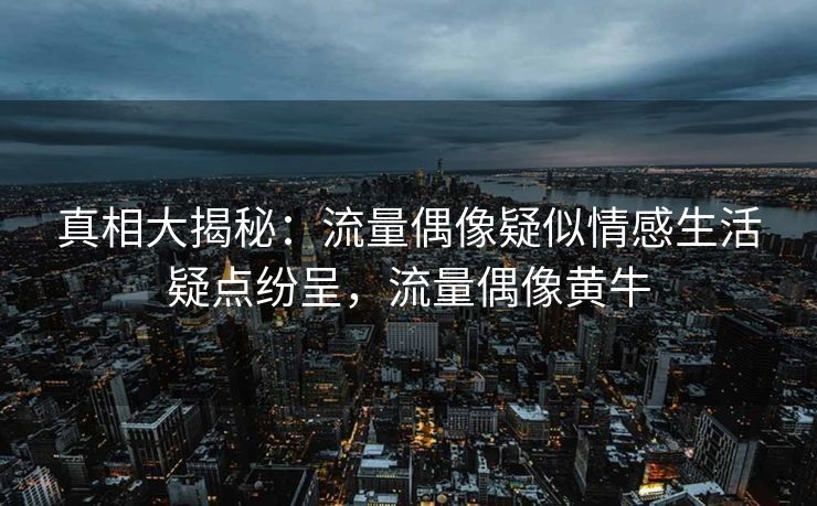 真相大揭秘：流量偶像疑似情感生活疑点纷呈，流量偶像黄牛