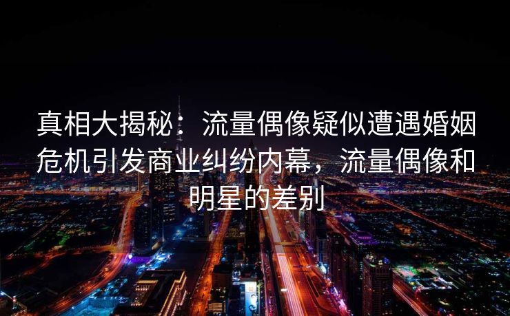 真相大揭秘：流量偶像疑似遭遇婚姻危机引发商业纠纷内幕，流量偶像和明星的差别