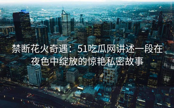 禁断花火奇遇：51吃瓜网讲述一段在夜色中绽放的惊艳私密故事