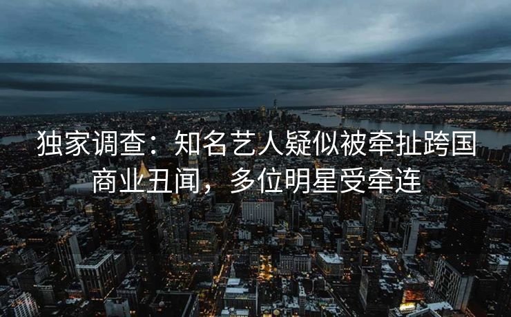 独家调查：知名艺人疑似被牵扯跨国商业丑闻，多位明星受牵连